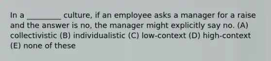 In a _________ culture, if an employee asks a manager for a raise and the answer is no, the manager might explicitly say no. (A) collectivistic (B) individualistic (C) low-context (D) high-context (E) none of these