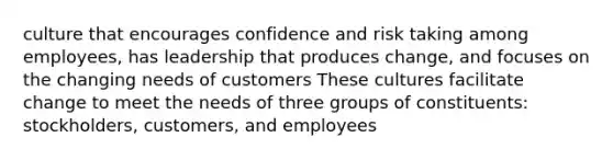 culture that encourages confidence and risk taking among employees, has leadership that produces change, and focuses on the changing needs of customers These cultures facilitate change to meet the needs of three groups of constituents: stockholders, customers, and employees