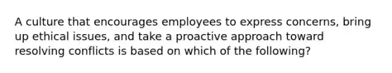 A culture that encourages employees to express concerns, bring up ethical issues, and take a proactive approach toward resolving conflicts is based on which of the following?