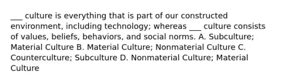 ___ culture is everything that is part of our constructed environment, including technology; whereas ___ culture consists of values, beliefs, behaviors, and social norms. A. Subculture; Material Culture B. Material Culture; Nonmaterial Culture C. Counterculture; Subculture D. Nonmaterial Culture; Material Culture