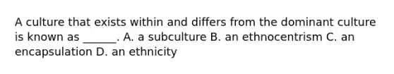 A culture that exists within and differs from the dominant culture is known as ______. A. a subculture B. an ethnocentrism C. an encapsulation D. an ethnicity