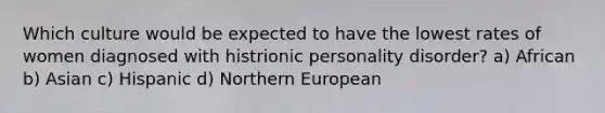 Which culture would be expected to have the lowest rates of women diagnosed with histrionic personality disorder? a) African b) Asian c) Hispanic d) Northern European