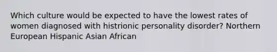 Which culture would be expected to have the lowest rates of women diagnosed with histrionic personality disorder? Northern European Hispanic Asian African