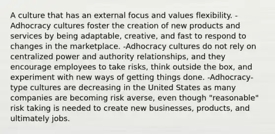 A culture that has an external focus and values flexibility. -Adhocracy cultures foster the creation of new products and services by being adaptable, creative, and fast to respond to changes in the marketplace. -Adhocracy cultures do not rely on centralized power and authority relationships, and they encourage employees to take risks, think outside the box, and experiment with new ways of getting things done. -Adhocracy-type cultures are decreasing in the United States as many companies are becoming risk averse, even though "reasonable" risk taking is needed to create new businesses, products, and ultimately jobs.