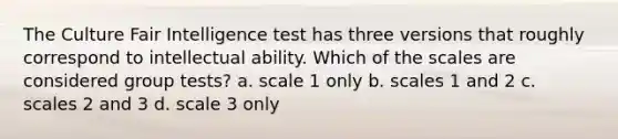 The Culture Fair Intelligence test has three versions that roughly correspond to intellectual ability. Which of the scales are considered group tests? a. scale 1 only b. scales 1 and 2 c. scales 2 and 3 d. scale 3 only