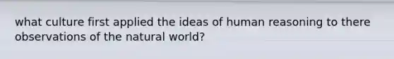 what culture first applied the ideas of human reasoning to there observations of the natural world?