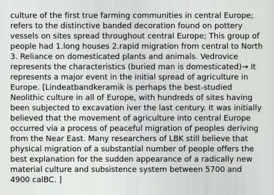 culture of the first true farming communities in central Europe; refers to the distinctive banded decoration found on pottery vessels on sites spread throughout central Europe; This group of people had 1.long houses 2.rapid migration from central to North 3. Reliance on domesticated plants and animals. Vedrovice represents the characteristics (buried man is domesticated)→ It represents a major event in the initial spread of agriculture in Europe. [Lindeatbandkeramik is perhaps the best-studied Neolithic culture in all of Europe, with hundreds of sites having been subjected to excavation iver the last century. It was initially believed that the movement of agriculture into central Europe occurred via a process of peaceful migration of peoples deriving from the Near East. Many researchers of LBK still believe that physical migration of a substantial number of people offers the best explanation for the sudden appearance of a radically new material culture and subsistence system between 5700 and 4900 calBC. ]