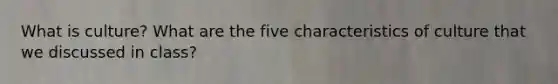 What is culture? What are the five characteristics of culture that we discussed in class?