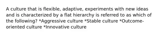 A culture that is flexible, adaptive, experiments with new ideas and is characterized by a flat hierarchy is referred to as which of the following? *Aggressive culture *Stable culture *Outcome-oriented culture *Innovative culture