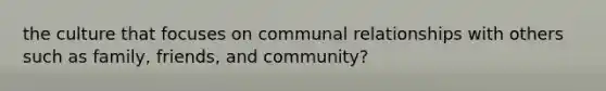 the culture that focuses on communal relationships with others such as family, friends, and community?