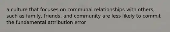 a culture that focuses on communal relationships with others, such as family, friends, and community are less likely to commit the fundamental attribution error