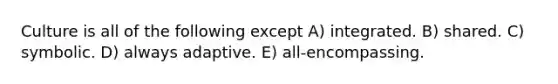 Culture is all of the following except A) integrated. B) shared. C) symbolic. D) always adaptive. E) all-encompassing.