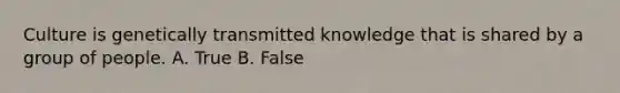 Culture is genetically transmitted knowledge that is shared by a group of people. A. True B. False