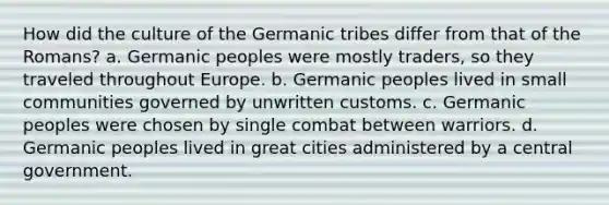 How did the culture of the Germanic tribes differ from that of the Romans? a. Germanic peoples were mostly traders, so they traveled throughout Europe. b. Germanic peoples lived in small communities governed by unwritten customs. c. Germanic peoples were chosen by single combat between warriors. d. Germanic peoples lived in great cities administered by a central government.