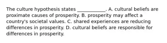 The culture hypothesis states​ ____________. A. cultural beliefs are proximate causes of prosperity. B. prosperity may affect a​ country's societal values. C. shared experiences are reducing differences in prosperity. D. cultural beliefs are responsible for differences in prosperity.