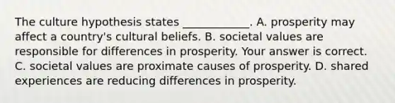 The culture hypothesis states​ ____________. A. prosperity may affect a​ country's cultural beliefs. B. societal values are responsible for differences in prosperity. Your answer is correct. C. societal values are proximate causes of prosperity. D. shared experiences are reducing differences in prosperity.