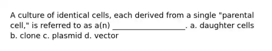 A culture of identical cells, each derived from a single "parental cell," is referred to as a(n) ___________________. a. daughter cells b. clone c. plasmid d. vector