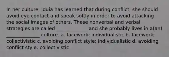In her culture, Iduia has learned that during conflict, she should avoid eye contact and speak softly in order to avoid attacking the social images of others. These nonverbal and verbal strategies are called _____________ and she probably lives in a(an) ______________ culture. a. facework; individualistic b. facework; collectivistic c. avoiding conflict style; individualistic d. avoiding conflict style; collectivistic