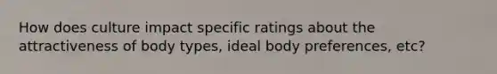 How does culture impact specific ratings about the attractiveness of body types, ideal body preferences, etc?