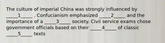 The culture of imperial China was strongly influenced by _____1_____ . Confucianism emphasized _____2_____ and the importance of a _____3_____ society. Civil service exams chose government officials based on their _____4_____ of classic _____5_____ texts