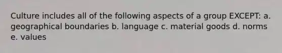 Culture includes all of the following aspects of a group EXCEPT: a. geographical boundaries b. language c. material goods d. norms e. values