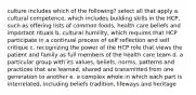 culture includes which of the following? select all that apply a. cultural competence, which includes building skills in the HCP, such as offering lists of common foods, health care beliefs and important rituals b. cultural humility, which requires that HCP participate in a continual process of self reflection and self critique c. recognizing the power of the HCP role that views the patient and family as full members of the health care team d. a particular group with its values, beliefs, norms, patterns and practices that are learned, shared and transmitted from one generation to another e. a complex whole in which each part is interrelated, including beliefs tradition, lifeways and heritage