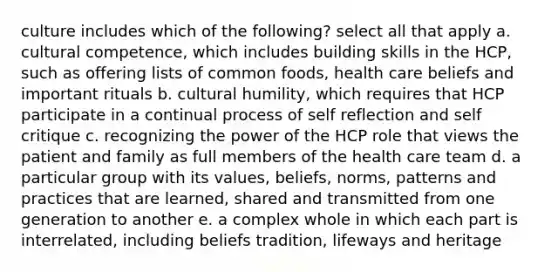 culture includes which of the following? select all that apply a. cultural competence, which includes building skills in the HCP, such as offering lists of common foods, health care beliefs and important rituals b. cultural humility, which requires that HCP participate in a continual process of self reflection and self critique c. recognizing the power of the HCP role that views the patient and family as full members of the health care team d. a particular group with its values, beliefs, norms, patterns and practices that are learned, shared and transmitted from one generation to another e. a complex whole in which each part is interrelated, including beliefs tradition, lifeways and heritage