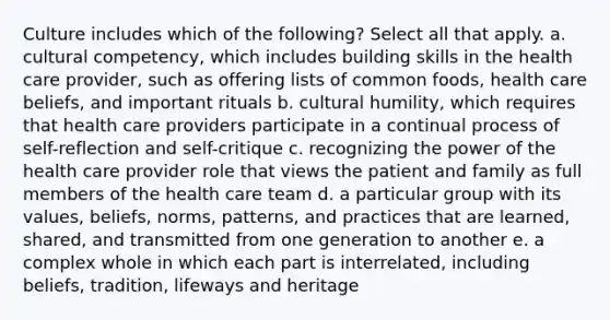 Culture includes which of the following? Select all that apply. a. cultural competency, which includes building skills in the health care provider, such as offering lists of common foods, health care beliefs, and important rituals b. cultural humility, which requires that health care providers participate in a continual process of self-reflection and self-critique c. recognizing the power of the health care provider role that views the patient and family as full members of the health care team d. a particular group with its values, beliefs, norms, patterns, and practices that are learned, shared, and transmitted from one generation to another e. a complex whole in which each part is interrelated, including beliefs, tradition, lifeways and heritage