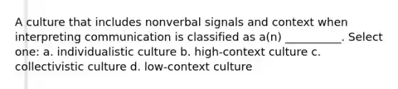 A culture that includes nonverbal signals and context when interpreting communication is classified as a(n) __________. Select one: a. individualistic culture b. high-context culture c. collectivistic culture d. low-context culture