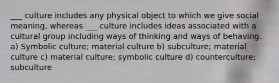 ___ culture includes any physical object to which we give social meaning, whereas ___ culture includes ideas associated with a cultural group including ways of thinking and ways of behaving. a) Symbolic culture; material culture b) subculture; material culture c) material culture; symbolic culture d) counterculture; subculture