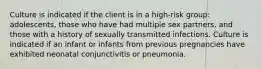 Culture is indicated if the client is in a high-risk group: adolescents, those who have had multiple sex partners, and those with a history of sexually transmitted infections. Culture is indicated if an infant or infants from previous pregnancies have exhibited neonatal conjunctivitis or pneumonia.