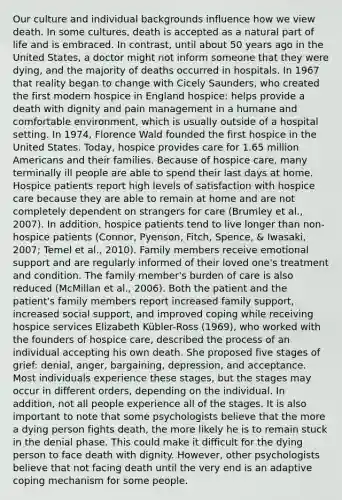 Our culture and individual backgrounds influence how we view death. In some cultures, death is accepted as a natural part of life and is embraced. In contrast, until about 50 years ago in the United States, a doctor might not inform someone that they were dying, and the majority of deaths occurred in hospitals. In 1967 that reality began to change with Cicely Saunders, who created the first modern hospice in England hospice: helps provide a death with dignity and pain management in a humane and comfortable environment, which is usually outside of a hospital setting. In 1974, Florence Wald founded the first hospice in the United States. Today, hospice provides care for 1.65 million Americans and their families. Because of hospice care, many terminally ill people are able to spend their last days at home. Hospice patients report high levels of satisfaction with hospice care because they are able to remain at home and are not completely dependent on strangers for care (Brumley et al., 2007). In addition, hospice patients tend to live longer than non-hospice patients (Connor, Pyenson, Fitch, Spence, & Iwasaki, 2007; Temel et al., 2010). Family members receive emotional support and are regularly informed of their loved one's treatment and condition. The family member's burden of care is also reduced (McMillan et al., 2006). Both the patient and the patient's family members report increased family support, increased social support, and improved coping while receiving hospice services Elizabeth Kübler-Ross (1969), who worked with the founders of hospice care, described the process of an individual accepting his own death. She proposed five stages of grief: denial, anger, bargaining, depression, and acceptance. Most individuals experience these stages, but the stages may occur in different orders, depending on the individual. In addition, not all people experience all of the stages. It is also important to note that some psychologists believe that the more a dying person fights death, the more likely he is to remain stuck in the denial phase. This could make it difficult for the dying person to face death with dignity. However, other psychologists believe that not facing death until the very end is an adaptive coping mechanism for some people.