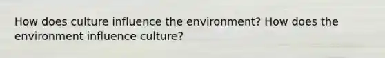 How does culture influence the environment? How does the environment influence culture?