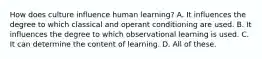 How does culture influence human learning? A. It influences the degree to which classical and operant conditioning are used. B. It influences the degree to which observational learning is used. C. It can determine the content of learning. D. All of these.