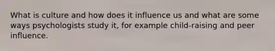 What is culture and how does it influence us and what are some ways psychologists study it, for example child-raising and peer influence.