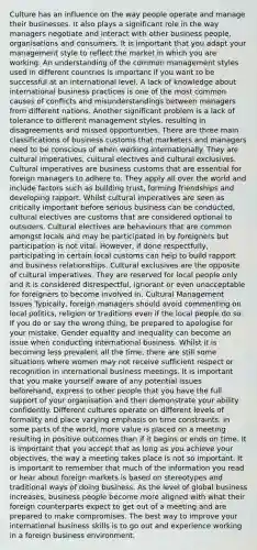 Culture has an influence on the way people operate and manage their businesses. It also plays a significant role in the way managers negotiate and interact with other business people, organisations and consumers. It is important that you adapt your management style to reflect the market in which you are working. An understanding of the common management styles used in different countries is important if you want to be successful at an international level. A lack of knowledge about international business practices is one of the most common causes of conflicts and misunderstandings between managers from different nations. Another significant problem is a lack of tolerance to different management styles, resulting in disagreements and missed opportunities. There are three main classifications of business customs that marketers and managers need to be conscious of when working internationally. They are cultural imperatives, cultural electives and cultural exclusives. Cultural imperatives are business customs that are essential for foreign managers to adhere to. They apply all over the world and include factors such as building trust, forming friendships and developing rapport. Whilst cultural imperatives are seen as critically important before serious business can be conducted, cultural electives are customs that are considered optional to outsiders. Cultural electives are behaviours that are common amongst locals and may be participated in by foreigners but participation is not vital. However, if done respectfully, participating in certain local customs can help to build rapport and business relationships. Cultural exclusives are the opposite of cultural imperatives. They are reserved for local people only and it is considered disrespectful, ignorant or even unacceptable for foreigners to become involved in. Cultural Management Issues Typically, foreign managers should avoid commenting on local politics, religion or traditions even if the local people do so. If you do or say the wrong thing, be prepared to apologise for your mistake. Gender equality and inequality can become an issue when conducting international business. Whilst it is becoming less prevalent all the time, there are still some situations where women may not receive sufficient respect or recognition in international business meetings. It is important that you make yourself aware of any potential issues beforehand, express to other people that you have the full support of your organisation and then demonstrate your ability confidently. Different cultures operate on different levels of formality and place varying emphasis on time constraints. In some parts of the world, more value is placed on a meeting resulting in positive outcomes than if it begins or ends on time. It is important that you accept that as long as you achieve your objectives, the way a meeting takes place is not so important. It is important to remember that much of the information you read or hear about foreign markets is based on stereotypes and traditional ways of doing business. As the level of global business increases, business people become more aligned with what their foreign counterparts expect to get out of a meeting and are prepared to make compromises. The best way to improve your international business skills is to go out and experience working in a foreign business environment.