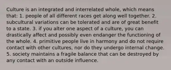 Culture is an integrated and interrelated whole, which means that:​ ​1. people of all different races get along well together. ​2. subcultural variations can be tolerated and are of great benefit to a state. 3. ​if you alter one aspect of a culture, you can drastically affect and possibly even endanger the functioning of the whole. ​4. primitive people live in harmony and do not require contact with other cultures, nor do they undergo internal change. ​5. society maintains a fragile balance that can be destroyed by any contact with an outside influence.