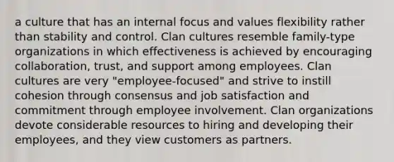 a culture that has an internal focus and values flexibility rather than stability and control. Clan cultures resemble family-type organizations in which effectiveness is achieved by encouraging collaboration, trust, and support among employees. Clan cultures are very "employee-focused" and strive to instill cohesion through consensus and job satisfaction and commitment through employee involvement. Clan organizations devote considerable resources to hiring and developing their employees, and they view customers as partners.