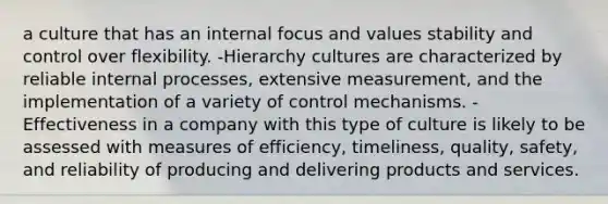 a culture that has an internal focus and values stability and control over flexibility. -Hierarchy cultures are characterized by reliable internal processes, extensive measurement, and the implementation of a variety of control mechanisms. -Effectiveness in a company with this type of culture is likely to be assessed with measures of efficiency, timeliness, quality, safety, and reliability of producing and delivering products and services.