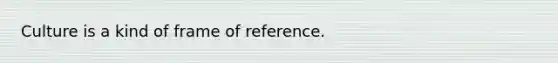 Culture is a kind of frame of reference.