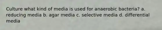 Culture what kind of media is used for anaerobic bacteria? a. reducing media b. agar media c. selective media d. differential media