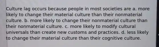 Culture lag occurs because people in most societies are a. more likely to change their material culture than their nonmaterial culture. b. more likely to change their nonmaterial culture than their nonmaterial culture. c. more likely to modify cultural universals than create new customs and practices. d. less likely to change their material culture than their cognitive culture.