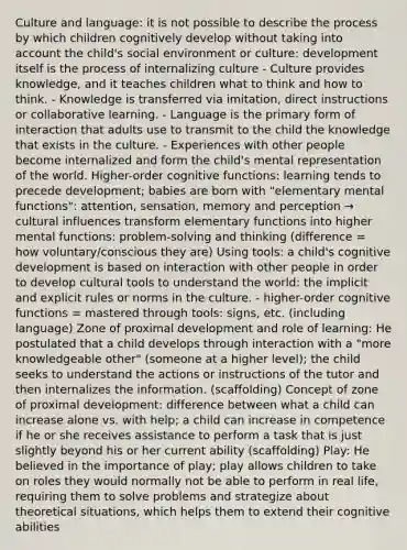 Culture and language: it is not possible to describe the process by which children cognitively develop without taking into account the child's social environment or culture: development itself is the process of internalizing culture - Culture provides knowledge, and it teaches children what to think and how to think. - Knowledge is transferred via imitation, direct instructions or collaborative learning. - Language is the primary form of interaction that adults use to transmit to the child the knowledge that exists in the culture. - Experiences with other people become internalized and form the child's mental representation of the world. Higher-order cognitive functions: learning tends to precede development; babies are born with "elementary mental functions": attention, sensation, memory and perception → cultural influences transform elementary functions into higher mental functions: problem-solving and thinking (difference = how voluntary/conscious they are) Using tools: a child's cognitive development is based on interaction with other people in order to develop cultural tools to understand the world: the implicit and explicit rules or norms in the culture. - higher-order cognitive functions = mastered through tools: signs, etc. (including language) Zone of proximal development and role of learning: He postulated that a child develops through interaction with a "more knowledgeable other" (someone at a higher level); the child seeks to understand the actions or instructions of the tutor and then internalizes the information. (scaffolding) Concept of zone of proximal development: difference between what a child can increase alone vs. with help; a child can increase in competence if he or she receives assistance to perform a task that is just slightly beyond his or her current ability (scaffolding) Play: He believed in the importance of play; play allows children to take on roles they would normally not be able to perform in real life, requiring them to solve problems and strategize about theoretical situations, which helps them to extend their cognitive abilities