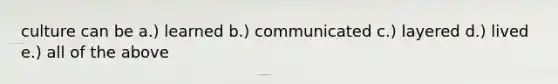 culture can be a.) learned b.) communicated c.) layered d.) lived e.) all of the above