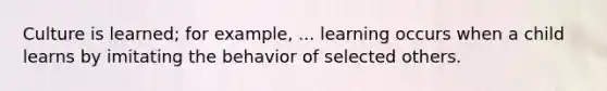 Culture is learned; for example, ... learning occurs when a child learns by imitating the behavior of selected others.