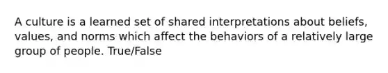 A culture is a learned set of shared interpretations about beliefs, values, and norms which affect the behaviors of a relatively large group of people. True/False