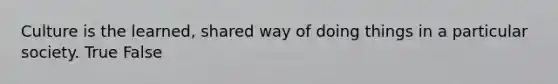 Culture is the learned, shared way of doing things in a particular society. True False
