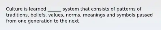 Culture is learned ______ system that consists of patterns of traditions, beliefs, values, norms, meanings and symbols passed from one generation to the next