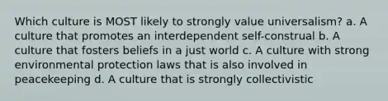 Which culture is MOST likely to strongly value universalism? a. A culture that promotes an interdependent self-construal b. A culture that fosters beliefs in a just world c. A culture with strong environmental protection laws that is also involved in peacekeeping d. A culture that is strongly collectivistic