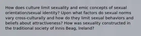 How does culture limit sexuality and emic concepts of sexual orientation/sexual identity? Upon what factors do sexual norms vary cross-culturally and how do they limit sexual behaviors and beliefs about attractiveness? How was sexuality constructed in the traditional society of Innis Beag, Ireland?